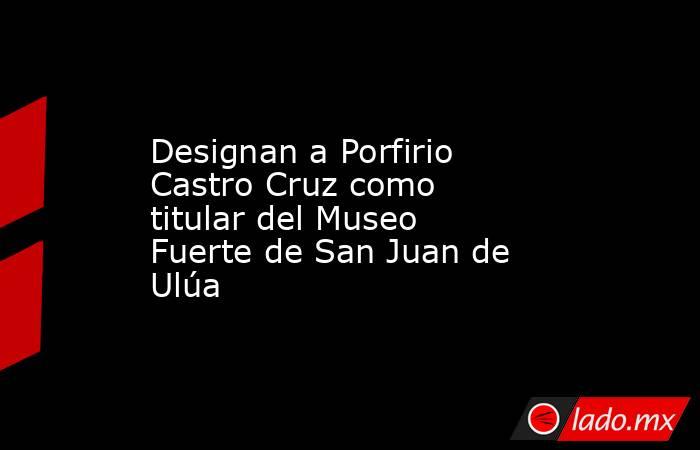 Designan a Porfirio Castro Cruz como titular del Museo Fuerte de San Juan de Ulúa. Noticias en tiempo real
