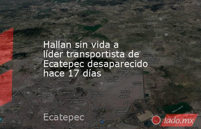Hallan sin vida a líder transportista de Ecatepec desaparecido hace 17 días. Noticias en tiempo real
