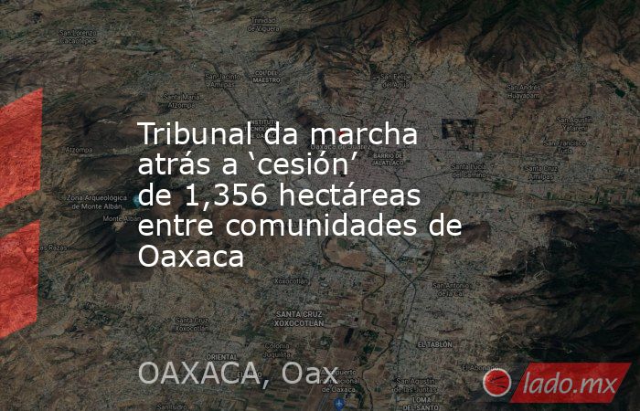 Tribunal da marcha atrás a ‘cesión’ de 1,356 hectáreas entre comunidades de Oaxaca. Noticias en tiempo real