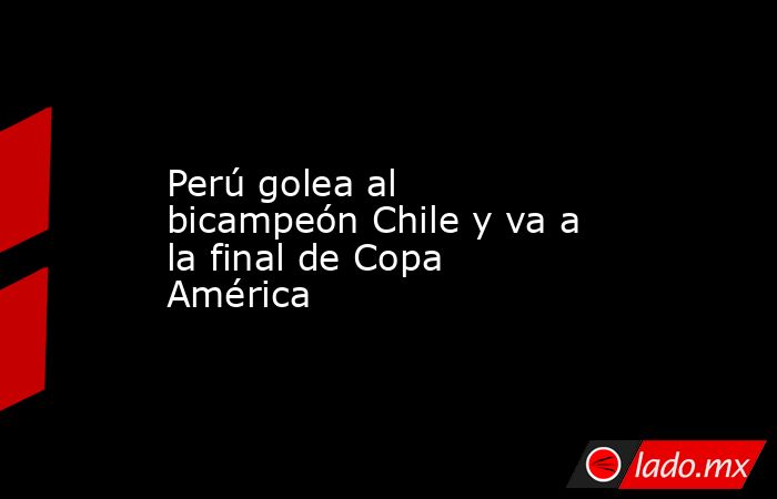 Perú golea al bicampeón Chile y va a la final de Copa América. Noticias en tiempo real