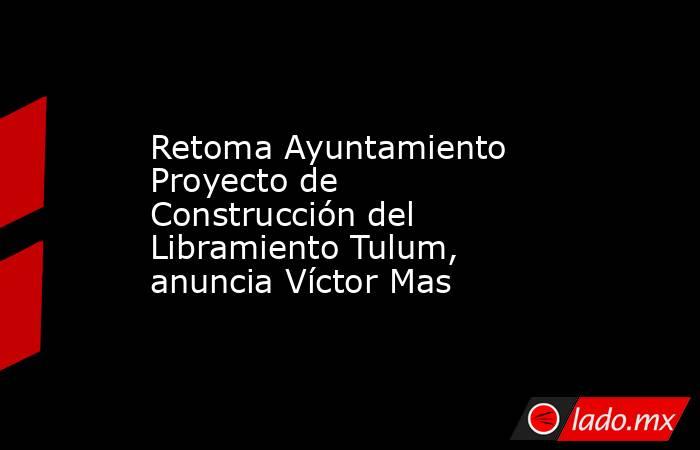 Retoma Ayuntamiento Proyecto de Construcción del Libramiento Tulum, anuncia Víctor Mas. Noticias en tiempo real