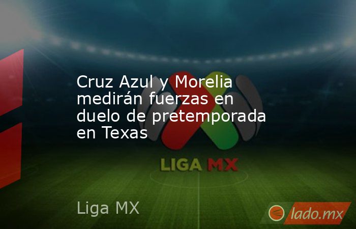 Cruz Azul y Morelia medirán fuerzas en duelo de pretemporada en Texas. Noticias en tiempo real