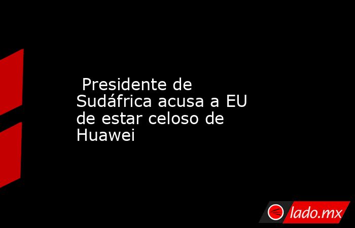  Presidente de Sudáfrica acusa a EU de estar celoso de Huawei. Noticias en tiempo real