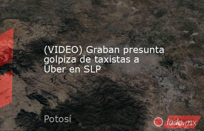 (VIDEO) Graban presunta golpiza de taxistas a Uber en SLP. Noticias en tiempo real