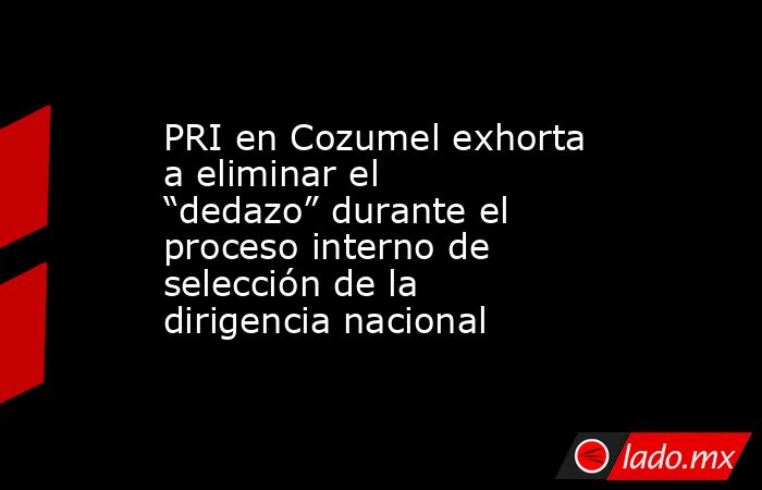 PRI en Cozumel exhorta a eliminar el “dedazo” durante el proceso interno de selección de la dirigencia nacional. Noticias en tiempo real