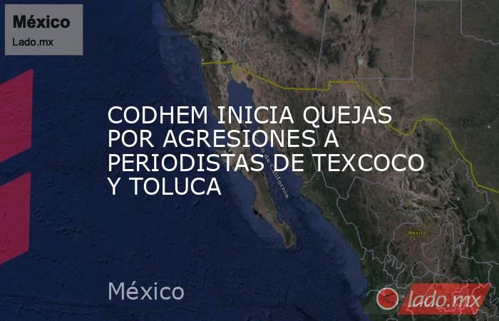 CODHEM INICIA QUEJAS POR AGRESIONES A PERIODISTAS DE TEXCOCO Y TOLUCA. Noticias en tiempo real