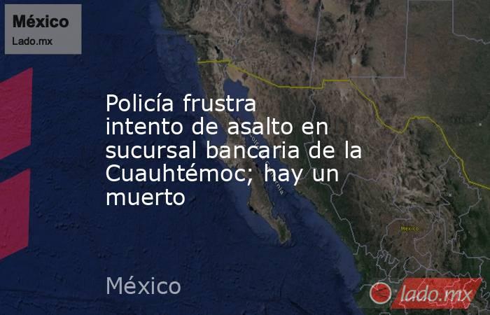 Policía frustra intento de asalto en sucursal bancaria de la Cuauhtémoc; hay un muerto. Noticias en tiempo real