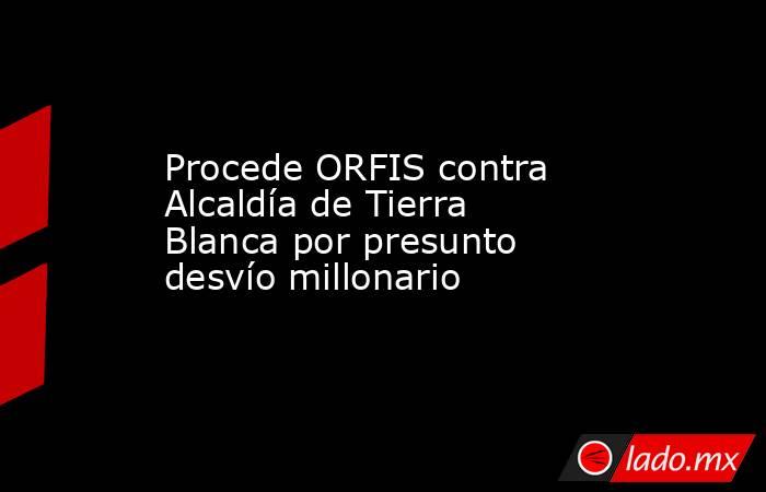 Procede ORFIS contra Alcaldía de Tierra Blanca por presunto desvío millonario. Noticias en tiempo real
