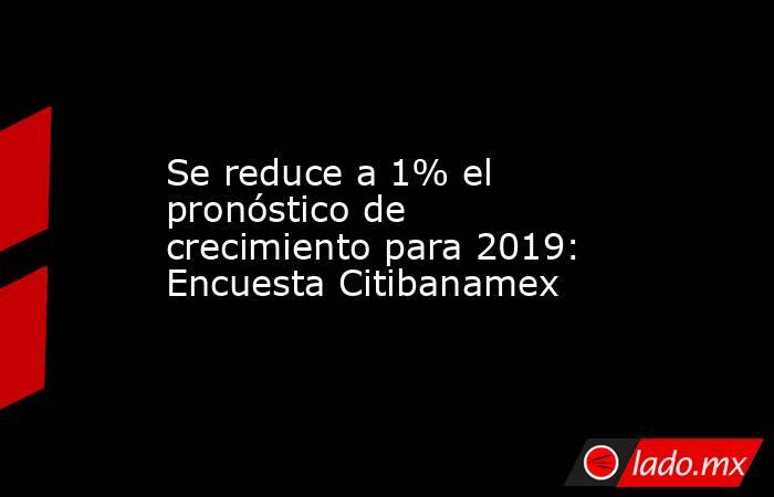 Se reduce a 1% el pronóstico de crecimiento para 2019: Encuesta Citibanamex. Noticias en tiempo real