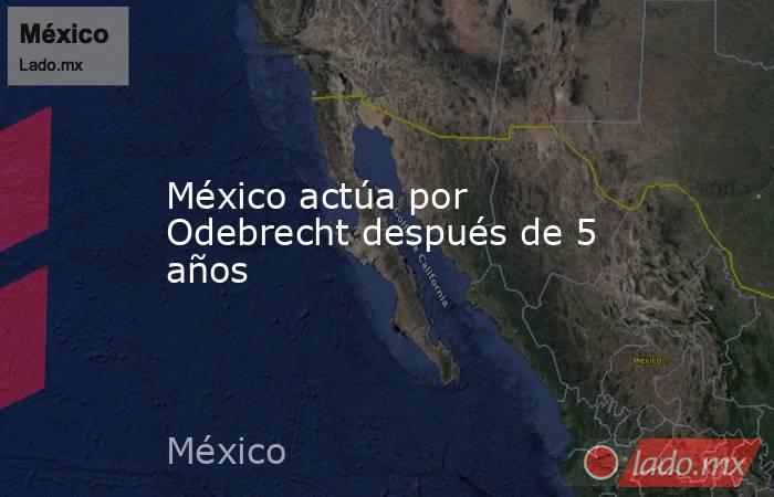 México actúa por Odebrecht después de 5 años. Noticias en tiempo real
