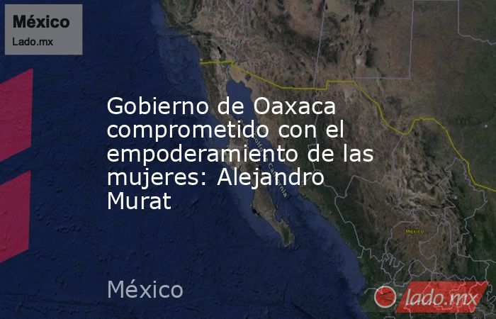 Gobierno de Oaxaca comprometido con el empoderamiento de las mujeres: Alejandro Murat. Noticias en tiempo real