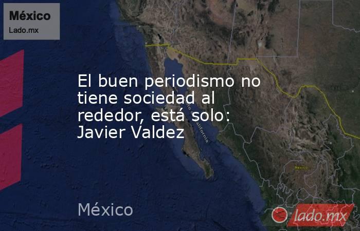 El buen periodismo no tiene sociedad al rededor, está solo: Javier Valdez. Noticias en tiempo real