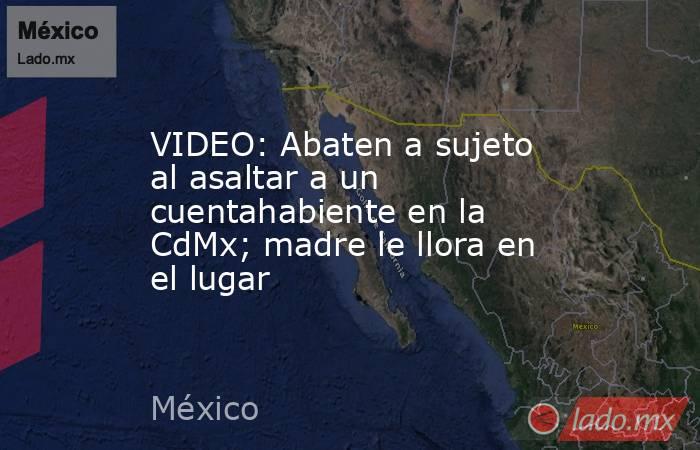 VIDEO: Abaten a sujeto al asaltar a un cuentahabiente en la CdMx; madre le llora en el lugar. Noticias en tiempo real