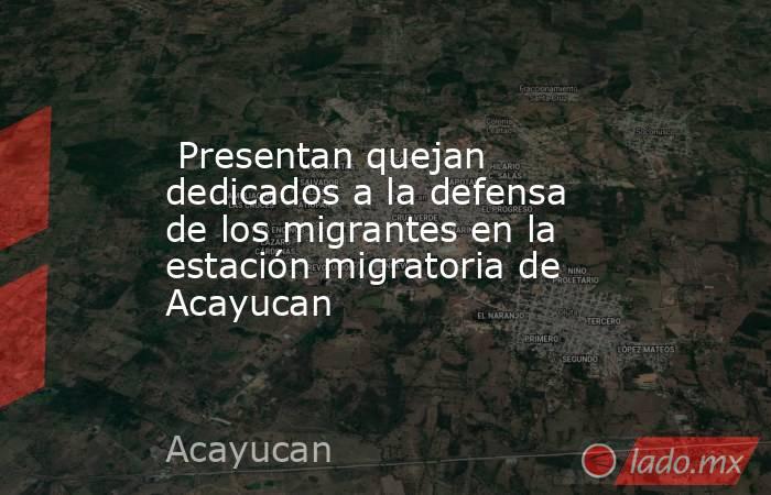  Presentan quejan dedicados a la defensa de los migrantes en la estación migratoria de Acayucan. Noticias en tiempo real