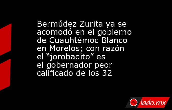 Bermúdez Zurita ya se acomodó en el gobierno de Cuauhtémoc Blanco en Morelos; con razón el “jorobadito” es el gobernador peor calificado de los 32. Noticias en tiempo real