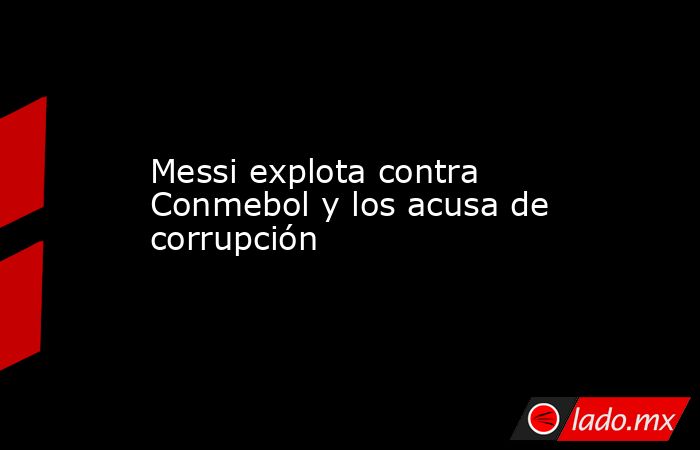 Messi explota contra Conmebol y los acusa de corrupción. Noticias en tiempo real