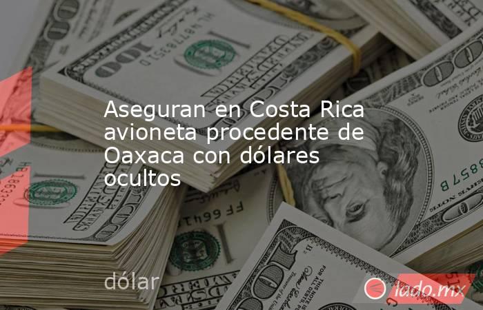 Aseguran en Costa Rica avioneta procedente de Oaxaca con dólares ocultos. Noticias en tiempo real