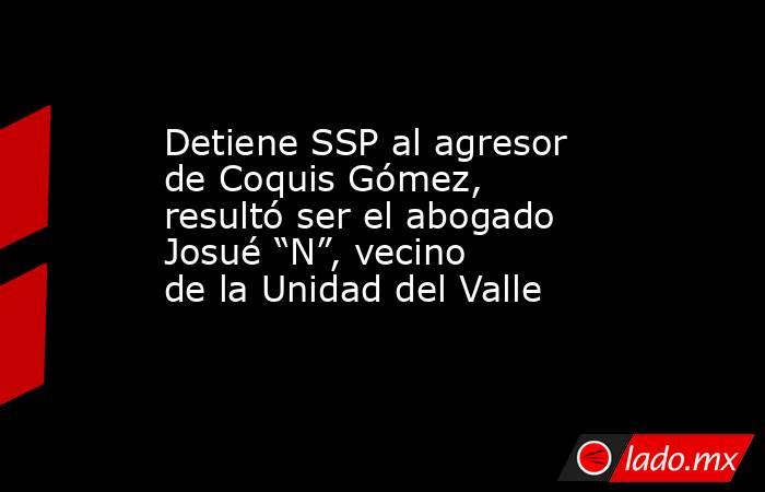 Detiene SSP al agresor de Coquis Gómez, resultó ser el abogado Josué “N”, vecino de la Unidad del Valle. Noticias en tiempo real