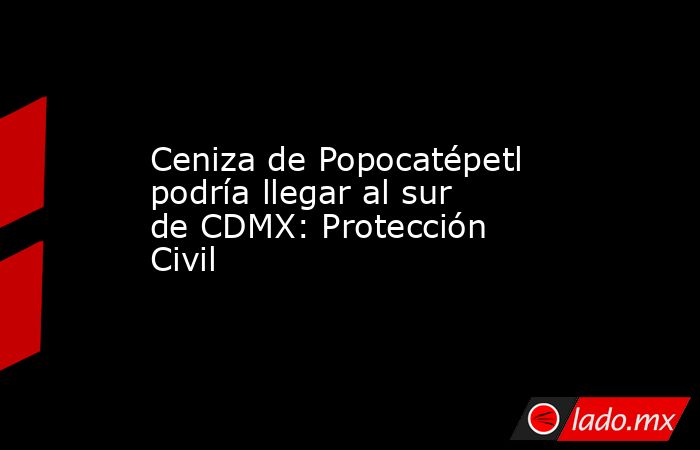 Ceniza de Popocatépetl podría llegar al sur de CDMX: Protección Civil. Noticias en tiempo real