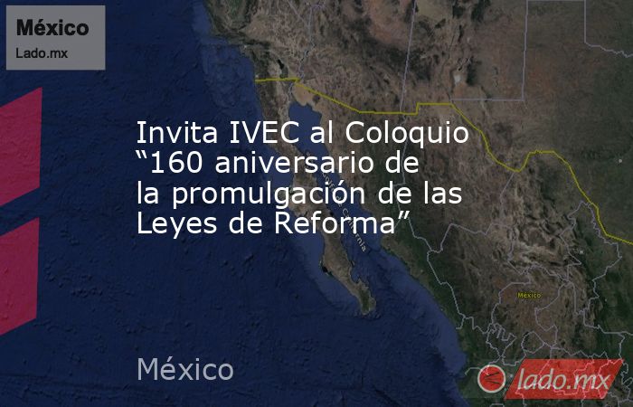 Invita IVEC al Coloquio “160 aniversario de la promulgación de las Leyes de Reforma”. Noticias en tiempo real