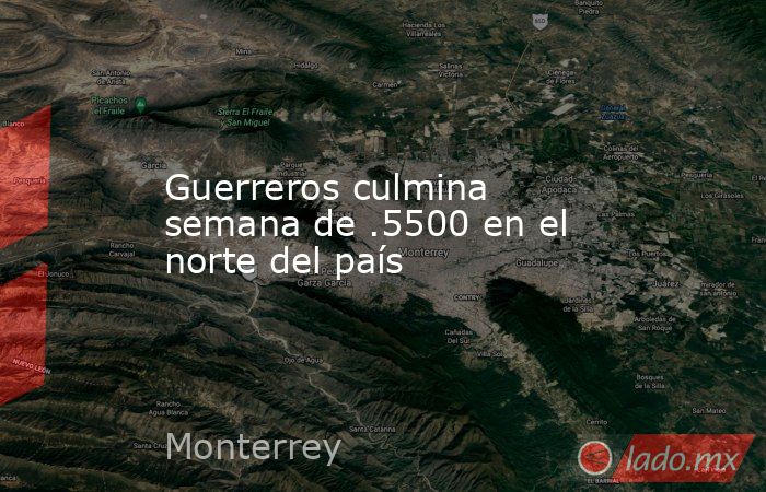 Guerreros culmina semana de .5500 en el norte del país. Noticias en tiempo real