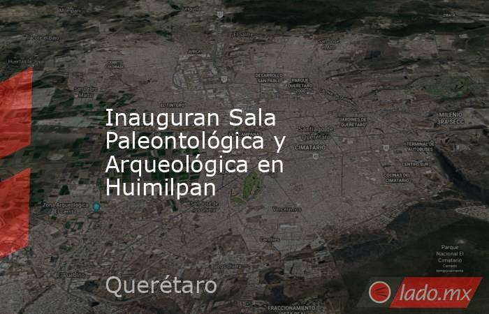 Inauguran Sala Paleontológica y Arqueológica en Huimilpan. Noticias en tiempo real