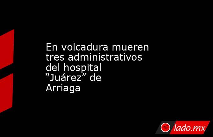 En volcadura mueren tres administrativos del hospital “Juárez” de Arriaga. Noticias en tiempo real