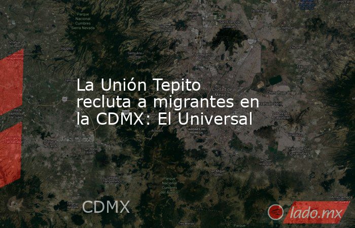 La Unión Tepito recluta a migrantes en la CDMX: El Universal. Noticias en tiempo real