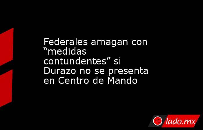 Federales amagan con “medidas contundentes” si Durazo no se presenta en Centro de Mando. Noticias en tiempo real