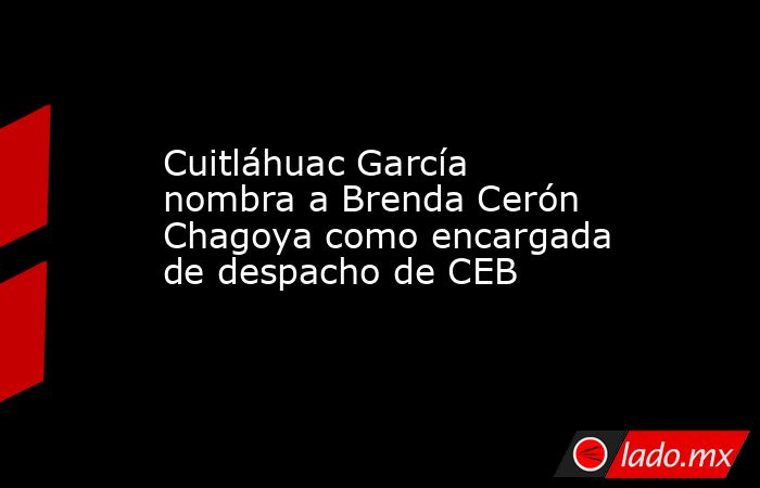 Cuitláhuac García nombra a Brenda Cerón Chagoya como encargada de despacho de CEB. Noticias en tiempo real