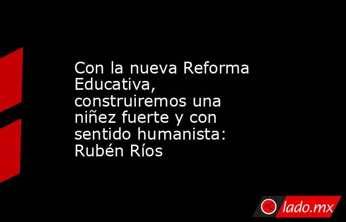 Con la nueva Reforma Educativa, construiremos una niñez fuerte y con sentido humanista: Rubén Ríos. Noticias en tiempo real