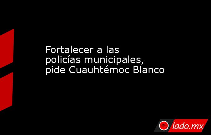 Fortalecer a las policías municipales, pide Cuauhtémoc Blanco. Noticias en tiempo real