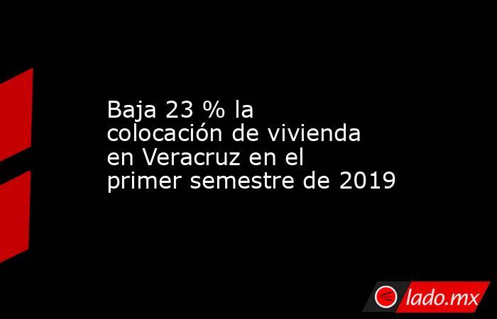 Baja 23 % la colocación de vivienda en Veracruz en el primer semestre de 2019. Noticias en tiempo real