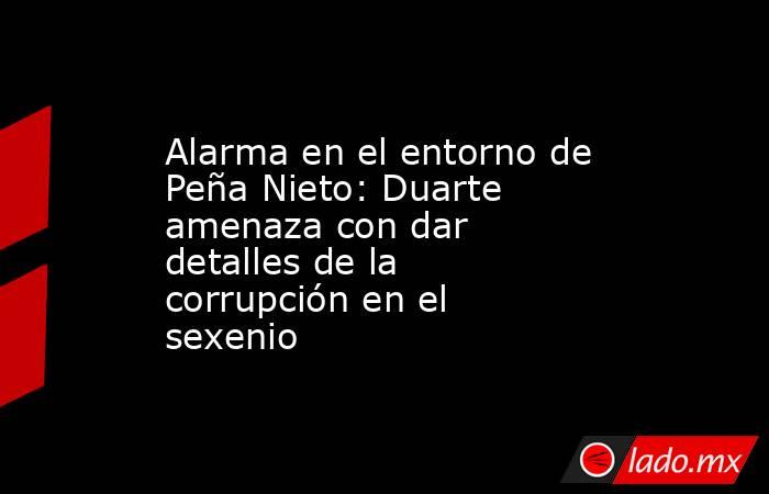 Alarma en el entorno de Peña Nieto: Duarte amenaza con dar detalles de la corrupción en el sexenio. Noticias en tiempo real