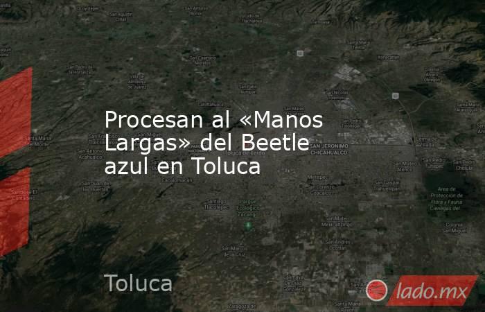 Procesan al «Manos Largas» del Beetle azul en Toluca. Noticias en tiempo real