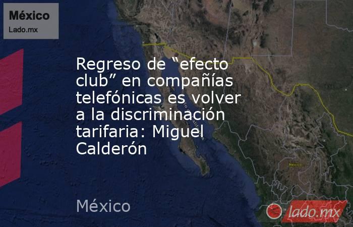 Regreso de “efecto club” en compañías telefónicas es volver a la discriminación tarifaria: Miguel Calderón. Noticias en tiempo real