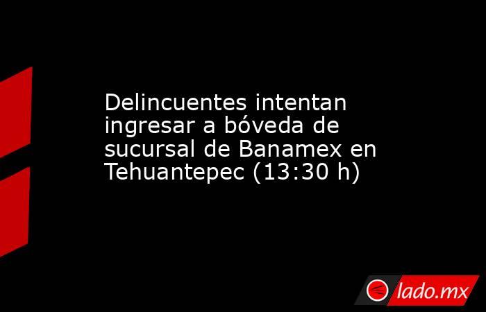 Delincuentes intentan ingresar a bóveda de sucursal de Banamex en Tehuantepec (13:30 h). Noticias en tiempo real