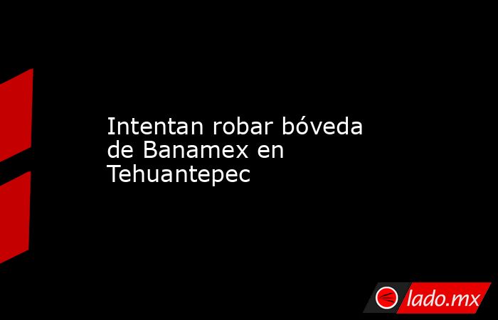 Intentan robar bóveda de Banamex en Tehuantepec. Noticias en tiempo real