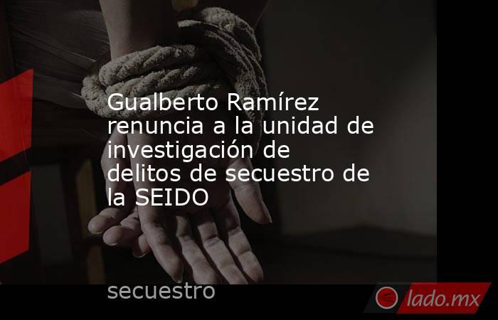 Gualberto Ramírez renuncia a la unidad de investigación de delitos de secuestro de la SEIDO. Noticias en tiempo real