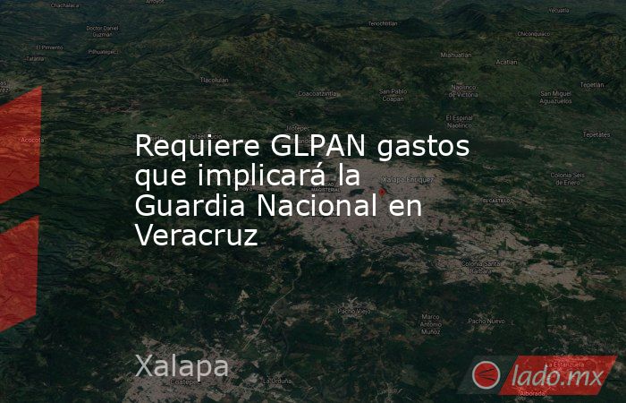 Requiere GLPAN gastos que implicará la Guardia Nacional en Veracruz. Noticias en tiempo real