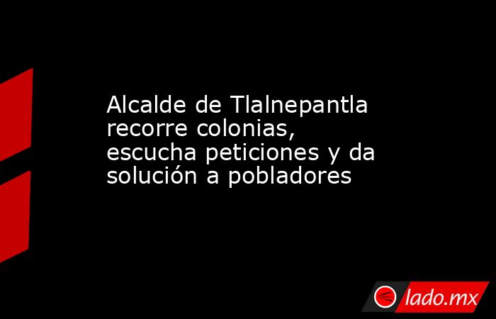 Alcalde de Tlalnepantla recorre colonias, escucha peticiones y da solución a pobladores. Noticias en tiempo real