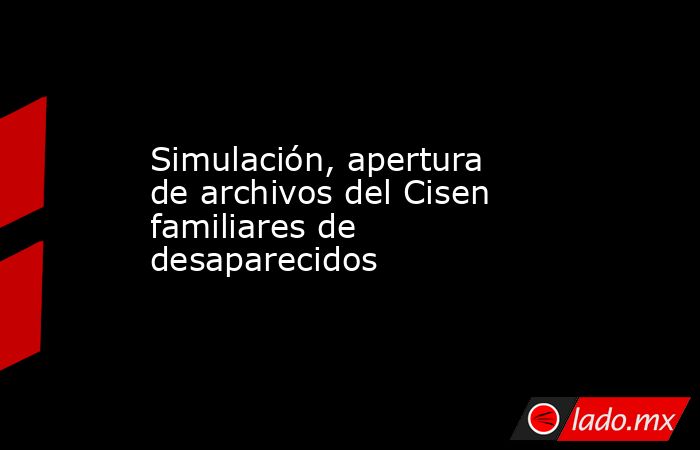 Simulación, apertura de archivos del Cisen  familiares de desaparecidos. Noticias en tiempo real