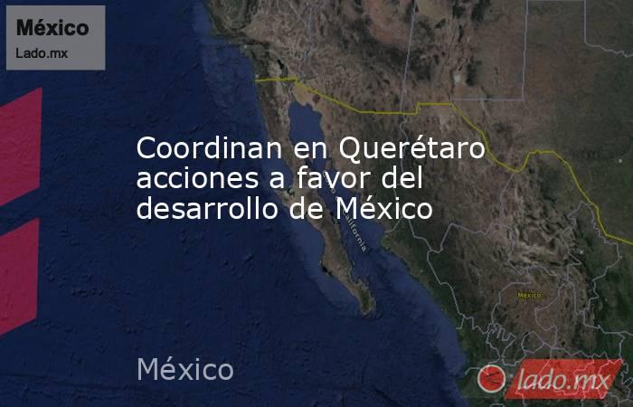Coordinan en Querétaro acciones a favor del desarrollo de México. Noticias en tiempo real