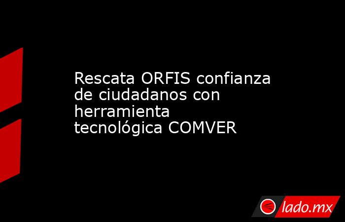 Rescata ORFIS confianza de ciudadanos con herramienta tecnológica COMVER. Noticias en tiempo real