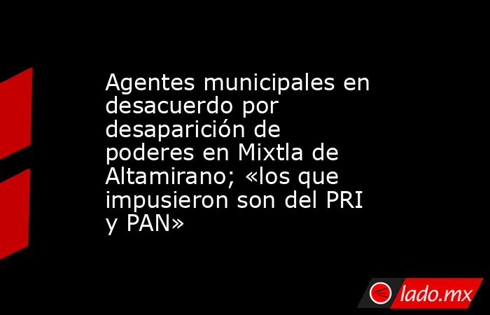 Agentes municipales en desacuerdo por desaparición de poderes en Mixtla de Altamirano; «los que impusieron son del PRI y PAN». Noticias en tiempo real