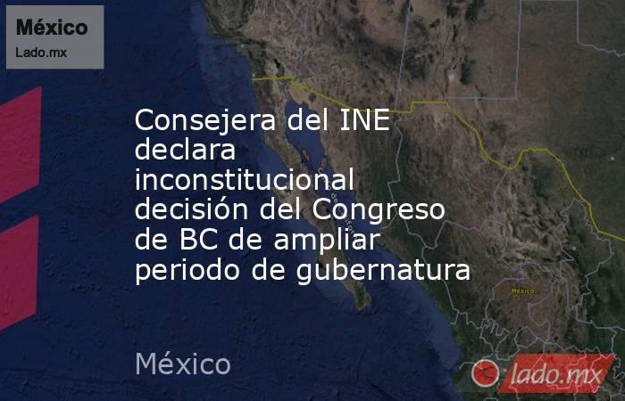 Consejera del INE declara inconstitucional decisión del Congreso de BC de ampliar periodo de gubernatura. Noticias en tiempo real