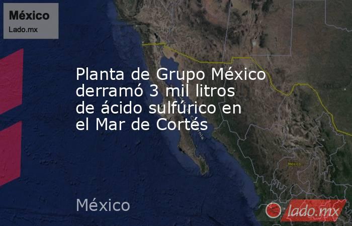 Planta de Grupo México derramó 3 mil litros de ácido sulfúrico en el Mar de Cortés. Noticias en tiempo real