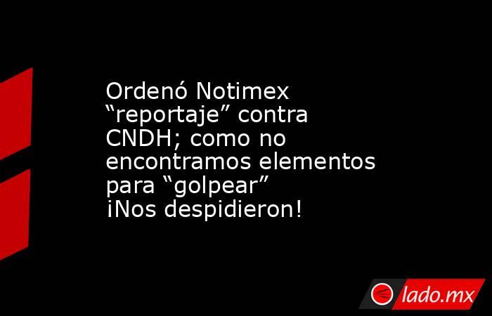 Ordenó Notimex “reportaje” contra CNDH; como no encontramos elementos para “golpear” ¡Nos despidieron!. Noticias en tiempo real