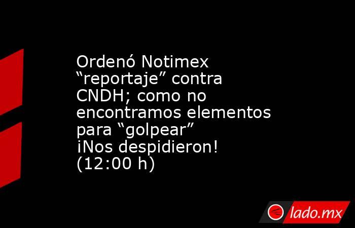 Ordenó Notimex “reportaje” contra CNDH; como no encontramos elementos para “golpear” ¡Nos despidieron! (12:00 h). Noticias en tiempo real