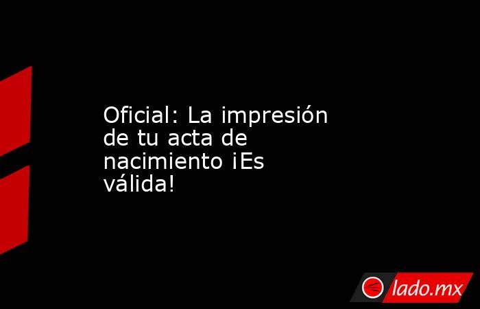 Oficial: La impresión de tu acta de nacimiento ¡Es válida!. Noticias en tiempo real